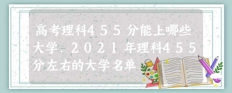 高考理科455分能上哪些大学,2021年理科455分左右的大学名单 高考理科455分能上哪些大学,2021年理科455分左右的大学名单