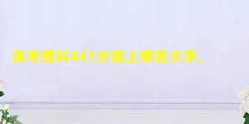 高考理科441分能上哪些大学,2021年理科441分左右的大学名单 高考理科441分能上哪些大学,2021年理科441分左右的大学名单