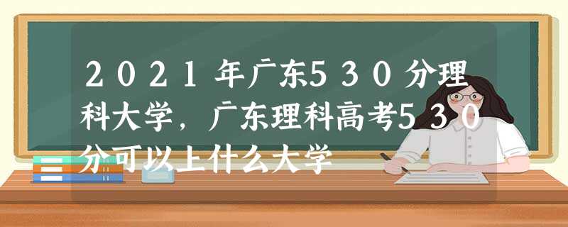 2021年广东530分理科大学,广东理科高考530分可以上什么大学 2021年广东530分理科大学,广东理科高考530分可以上什么大学