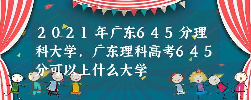 2021年广东645分理科大学,广东理科高考645分可以上什么大学 2021年广东645分理科大学,广东理科高考645分可以上什么大学