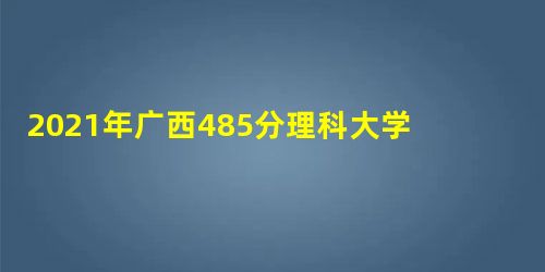 2021年广西485分理科大学,广西理科高考485分可以上什么大学 2021年广西485分理科大学,广西理科高考485分可以上什么大学