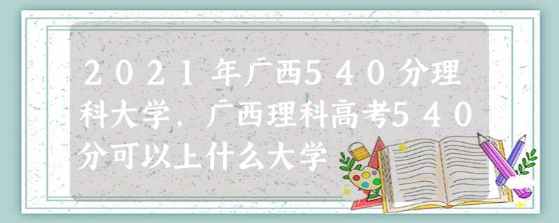2021年广西540分理科大学,广西理科高考540分可以上什么大学 2021年广西540分理科大学,广西理科高考540分可以上什么大学