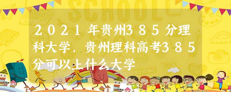 2021年贵州385分理科大学,贵州理科高考385分可以上什么大学 2021年贵州385分理科大学,贵州理科高考385分可以上什么大学