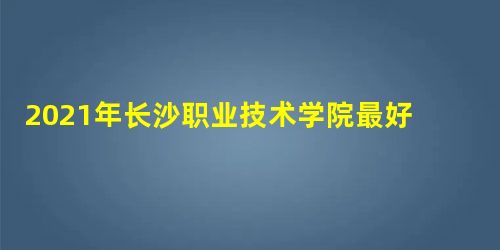 2021年长沙职业技术学院最好的专业排名及重点特色专业目录 2021年长沙职业技术学院最好的专业排名及重点特色专业目录
