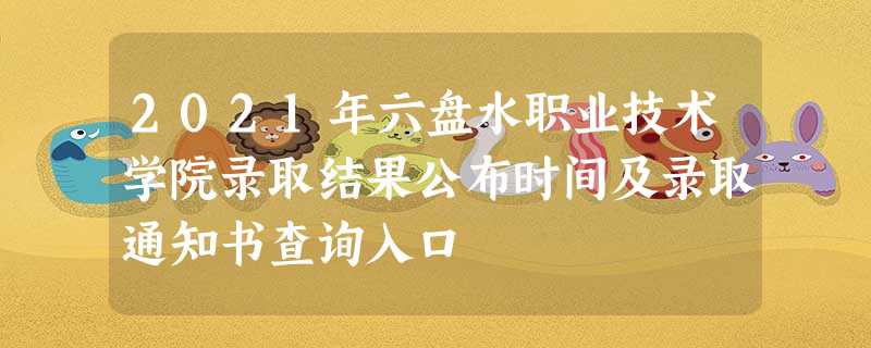 2021年六盘水职业技术学院录取结果公布时间及录取通知书查询入口 2021年六盘水职业技术学院录取结果公布时间及录取通知书查询入口