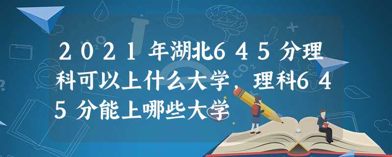 2021年湖北645分理科可以上什么大学,理科645分能上哪些大学 2021年湖北645分理科可以上什么大学,理科645分能上哪些大学