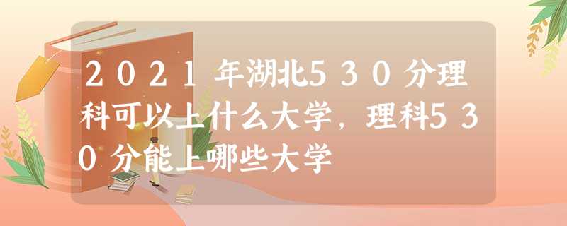 2021年湖北530分理科可以上什么大学,理科530分能上哪些大学 2021年湖北530分理科可以上什么大学,理科530分能上哪些大学