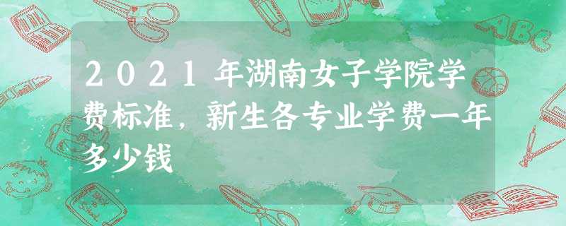 2021年湖南女子学院学费标准,新生各专业学费一年多少钱 2021年湖南女子学院学费标准,新生各专业学费一年多少钱