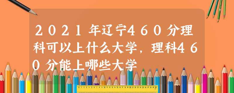 2021年辽宁460分理科可以上什么大学,理科460分能上哪些大学 2021年辽宁460分理科可以上什么大学,理科460分能上哪些大学