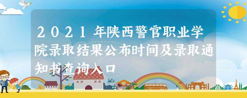 2021年陕西警官职业学院录取结果公布时间及录取通知书查询入口 2021年陕西警官职业学院录取结果公布时间及录取通知书查询入口