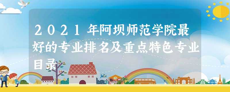 2021年阿坝师范学院最好的专业排名及重点特色专业目录 2021年阿坝师范学院最好的专业排名及重点特色专业目录