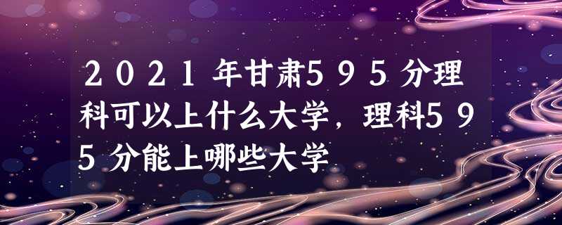 2021年甘肃595分理科可以上什么大学,理科595分能上哪些大学 2021年甘肃595分理科可以上什么大学,理科595分能上哪些大学