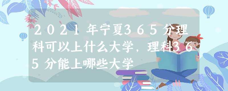 2021年宁夏365分理科可以上什么大学,理科365分能上哪些大学 2021年宁夏365分理科可以上什么大学,理科365分能上哪些大学