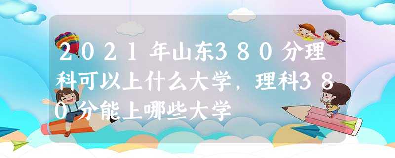 2021年山东380分理科可以上什么大学,理科380分能上哪些大学 2021年山东380分理科可以上什么大学,理科380分能上哪些大学