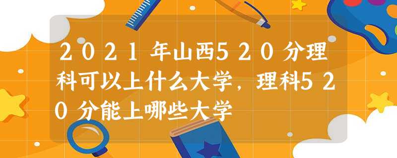 2021年山西520分理科可以上什么大学,理科520分能上哪些大学 2021年山西520分理科可以上什么大学,理科520分能上哪些大学