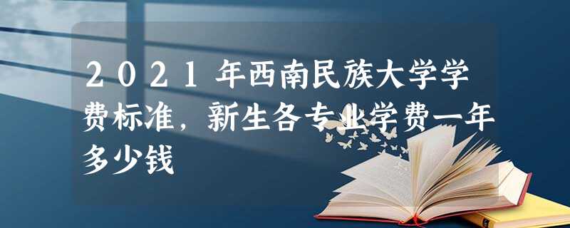 2021年西南民族大学学费标准,新生各专业学费一年多少钱 2021年西南民族大学学费标准,新生各专业学费一年多少钱