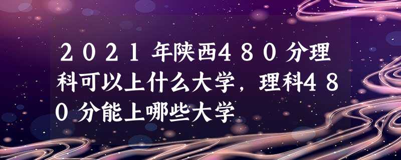 2021年陕西480分理科可以上什么大学,理科480分能上哪些大学 2021年陕西480分理科可以上什么大学,理科480分能上哪些大学