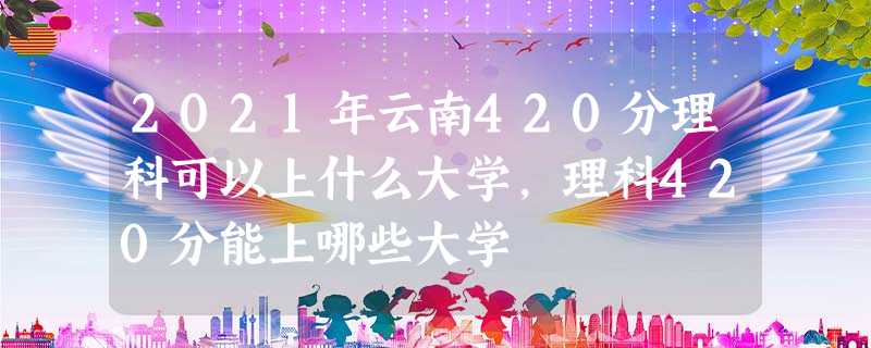 2021年云南420分理科可以上什么大学,理科420分能上哪些大学 2021年云南420分理科可以上什么大学,理科420分能上哪些大学