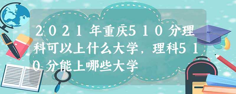 2021年重庆510分理科可以上什么大学,理科510分能上哪些大学 2021年重庆510分理科可以上什么大学,理科510分能上哪些大学