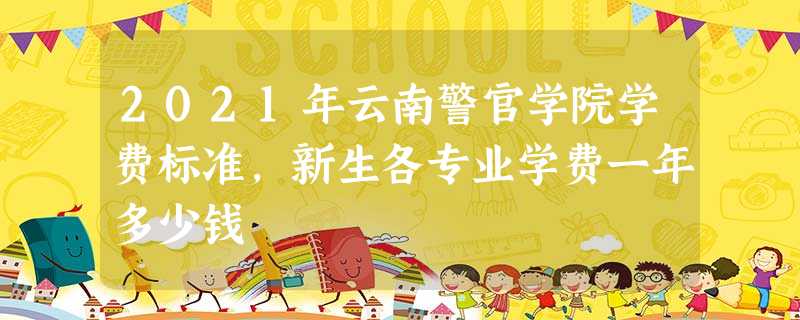 2021年云南警官学院学费标准,新生各专业学费一年多少钱 2021年云南警官学院学费标准,新生各专业学费一年多少钱