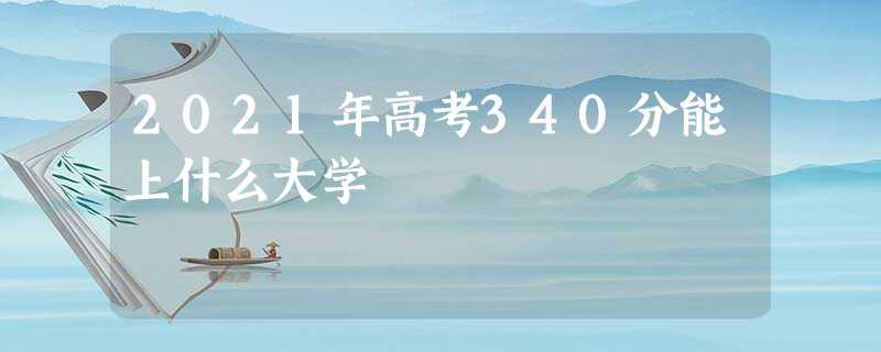 2021年高考340分能上什么大学 2021年高考340分能上什么大学