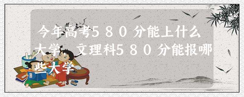 今年高考580分能上什么大学,文理科580分能报哪些大学 今年高考580分能上什么大学,文理科580分能报哪些大学