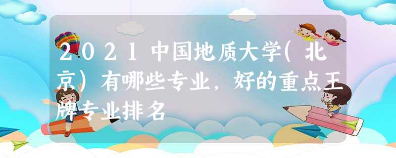 2021中国地质大学(北京)有哪些专业,好的重点王牌专业排名 2021中国地质大学(北京)有哪些专业,好的重点王牌专业排名