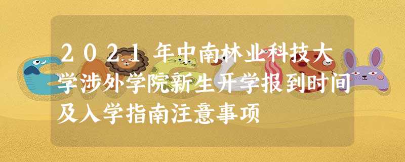 2021年中南林业科技大学涉外学院新生开学报到时间及入学指南注意事项 2021年中南林业科技大学涉外学院新生开学报到时间及入学指南注意事项