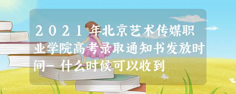 2021年北京艺术传媒职业学院高考录取通知书发放时间-什么时候可以收到 2021年北京艺术传媒职业学院高考录取通知书发放时间-什么时候可以收到