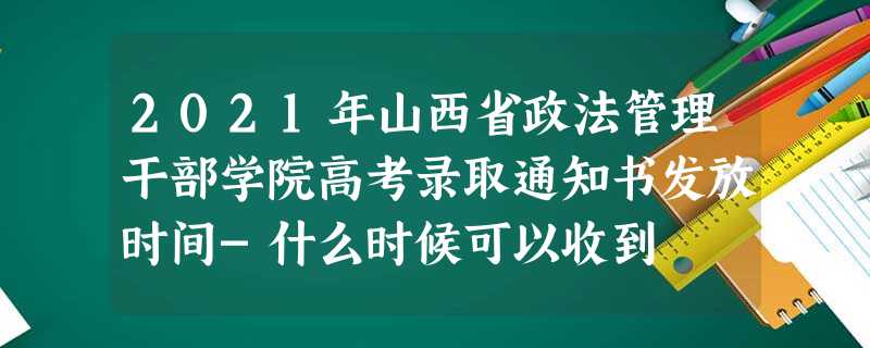 2021年山西省政法管理干部学院高考录取通知书发放时间-什么时候可以收到 2021年山西省政法管理干部学院高考录取通知书发放时间-什么时候可以收到