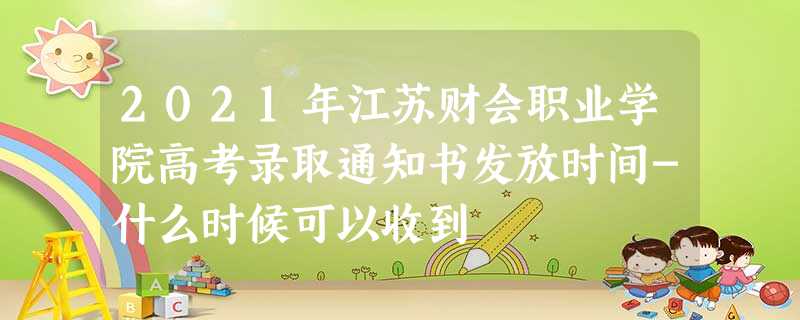 2021年江苏财会职业学院高考录取通知书发放时间-什么时候可以收到 2021年江苏财会职业学院高考录取通知书发放时间-什么时候可以收到