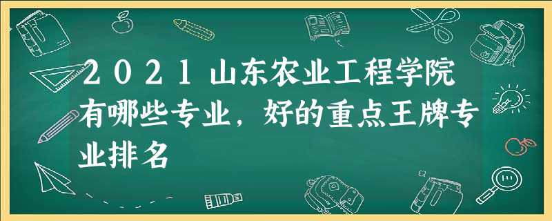 2021山东农业工程学院有哪些专业,好的重点王牌专业排名 2021山东农业工程学院有哪些专业,好的重点王牌专业排名