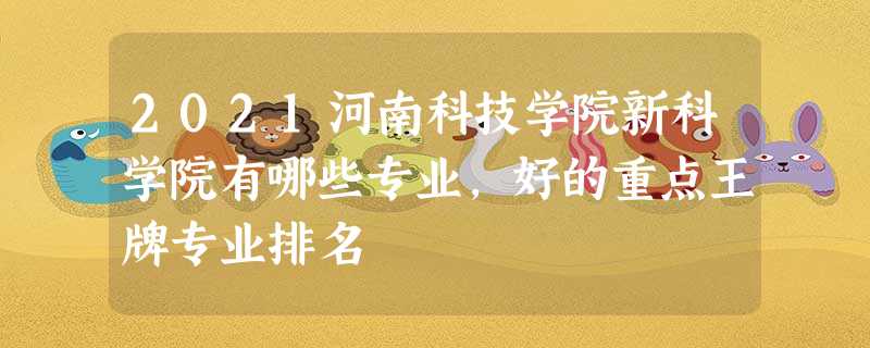 2021河南科技学院新科学院有哪些专业,好的重点王牌专业排名 2021河南科技学院新科学院有哪些专业,好的重点王牌专业排名