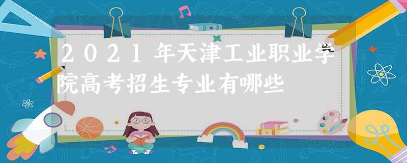 2021年天津工业职业学院高考招生专业有哪些 2021年天津工业职业学院高考招生专业有哪些