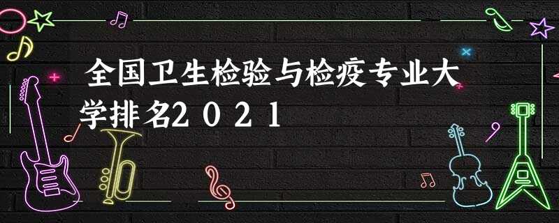 全国卫生检验与检疫专业大学排名2021 全国卫生检验与检疫专业大学排名2021