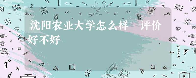 沈阳农业大学怎么样 评价好不好 沈阳农业大学怎么样 评价好不好