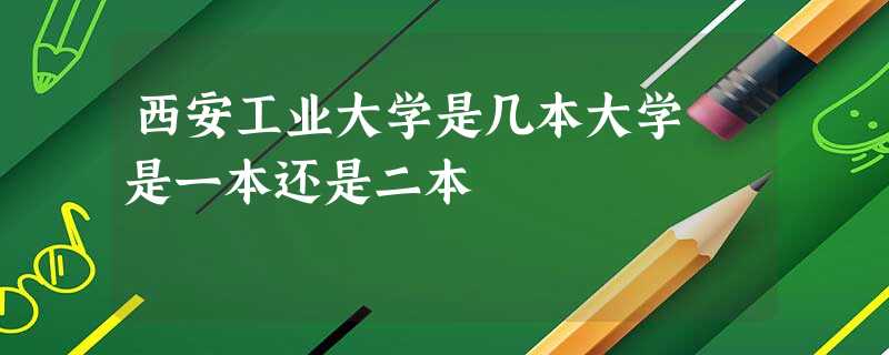 西安工业大学是几本大学 是一本还是二本 西安工业大学是几本大学 是一本还是二本
