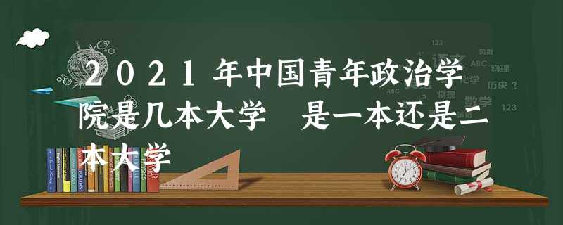 2021年中国青年政治学院是几本大学 是一本还是二本大学 2021年中国青年政治学院是几本大学 是一本还是二本大学