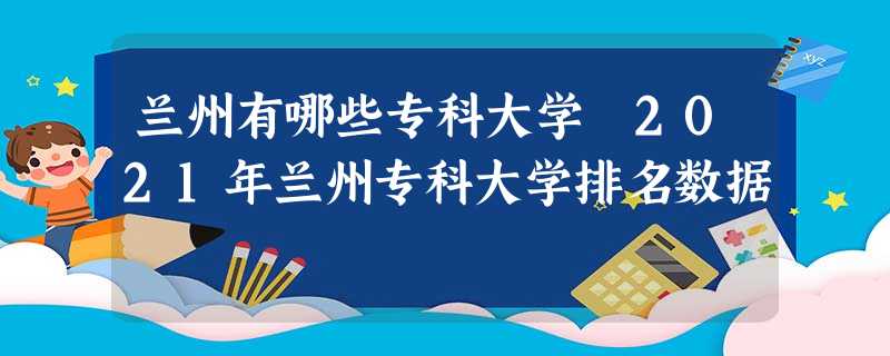 兰州有哪些专科大学 2021年兰州专科大学排名数据 兰州有哪些专科大学 2021年兰州专科大学排名数据