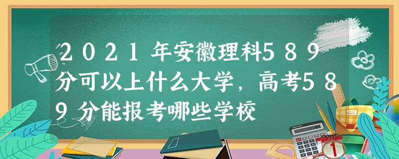 2021年安徽理科589分可以上什么大学,高考589分能报考哪些学校 2021年安徽理科589分可以上什么大学,高考589分能报考哪些学校
