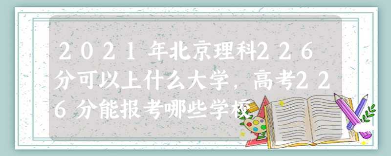 2021年北京理科226分可以上什么大学,高考226分能报考哪些学校 2021年北京理科226分可以上什么大学,高考226分能报考哪些学校