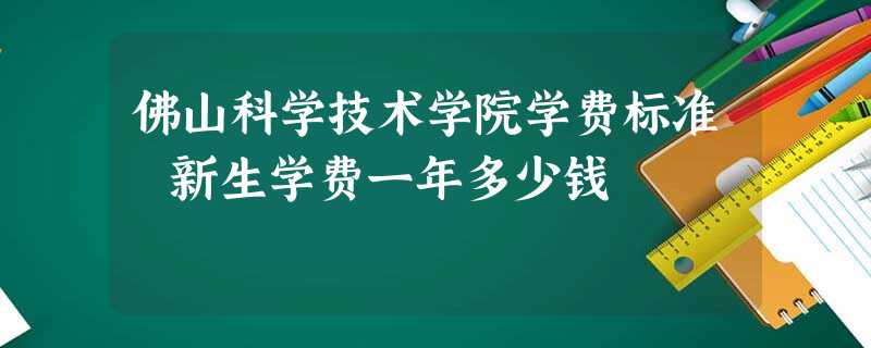佛山科学技术学院学费标准 新生学费一年多少钱 佛山科学技术学院学费标准 新生学费一年多少钱