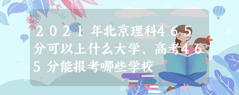 2021年北京理科465分可以上什么大学,高考465分能报考哪些学校 2021年北京理科465分可以上什么大学,高考465分能报考哪些学校