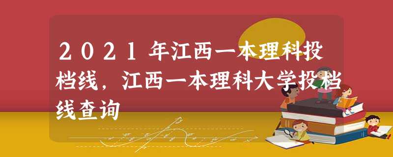 2021年江西一本理科投档线,江西一本理科大学投档线查询 2021年江西一本理科投档线,江西一本理科大学投档线查询