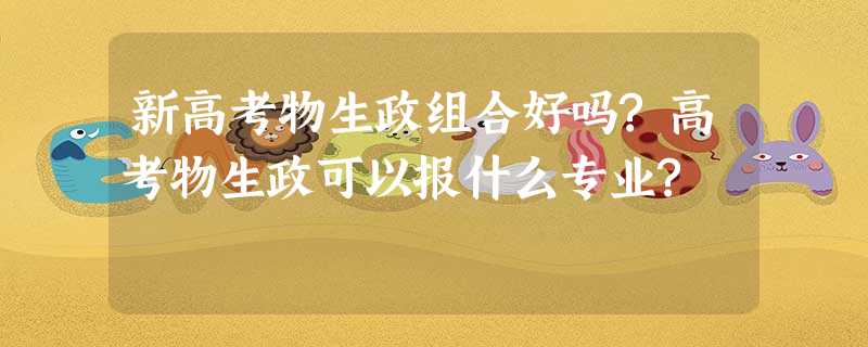 新高考物生政组合好吗?高考物生政可以报什么专业? 新高考物生政组合好吗?高考物生政可以报什么专业?