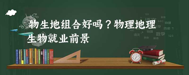 物生地组合好吗?物理地理生物就业前景 物生地组合好吗?物理地理生物就业前景