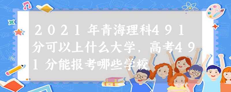 2021年青海理科491分可以上什么大学,高考491分能报考哪些学校 2021年青海理科491分可以上什么大学,高考491分能报考哪些学校