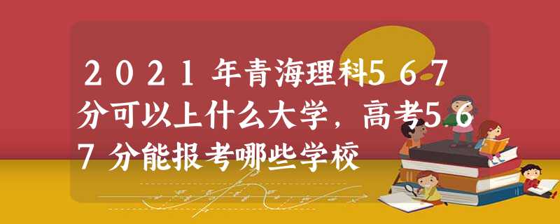 2021年青海理科567分可以上什么大学,高考567分能报考哪些学校 2021年青海理科567分可以上什么大学,高考567分能报考哪些学校