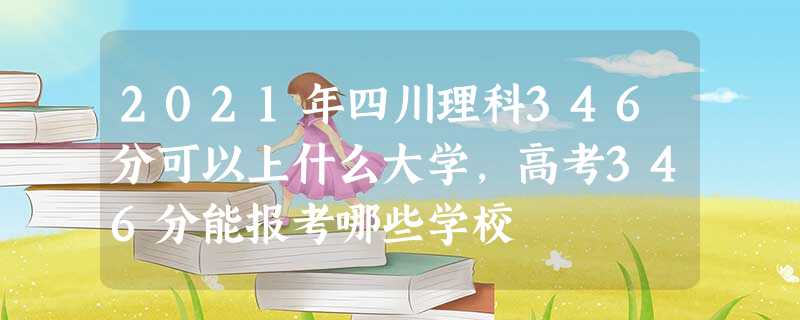 2021年四川理科346分可以上什么大学,高考346分能报考哪些学校 2021年四川理科346分可以上什么大学,高考346分能报考哪些学校