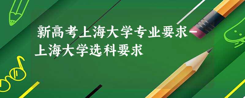 新高考上海大学专业要求-上海大学选科要求 新高考上海大学专业要求-上海大学选科要求